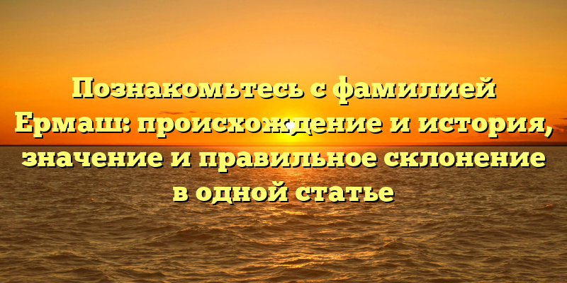 Познакомьтесь с фамилией Ермаш: происхождение и история, значение и правильное склонение в одной статье