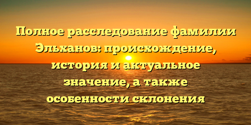 Полное расследование фамилии Эльханов: происхождение, история и актуальное значение, а также особенности склонения фамилии
