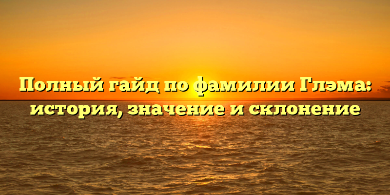 Полный гайд по фамилии Глэма: история, значение и склонение