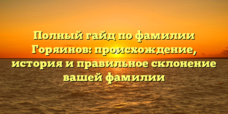 Полный гайд по фамилии Горяинов: происхождение, история и правильное склонение вашей фамилии
