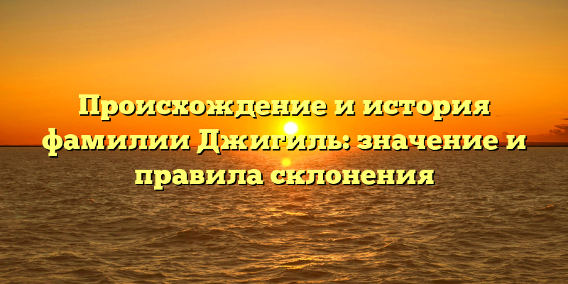 Происхождение и история фамилии Джигиль: значение и правила склонения