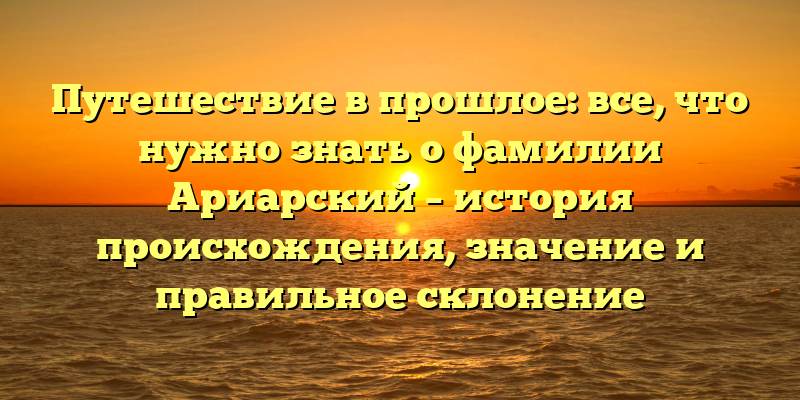 Путешествие в прошлое: все, что нужно знать о фамилии Ариарский – история происхождения, значение и правильное склонение