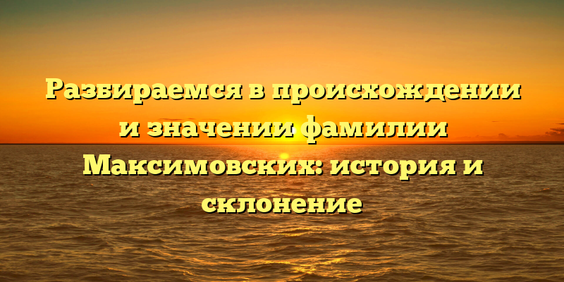 Разбираемся в происхождении и значении фамилии Максимовских: история и склонение