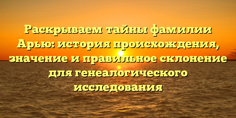 Раскрываем тайны фамилии Арью: история происхождения, значение и правильное склонение для генеалогического исследования