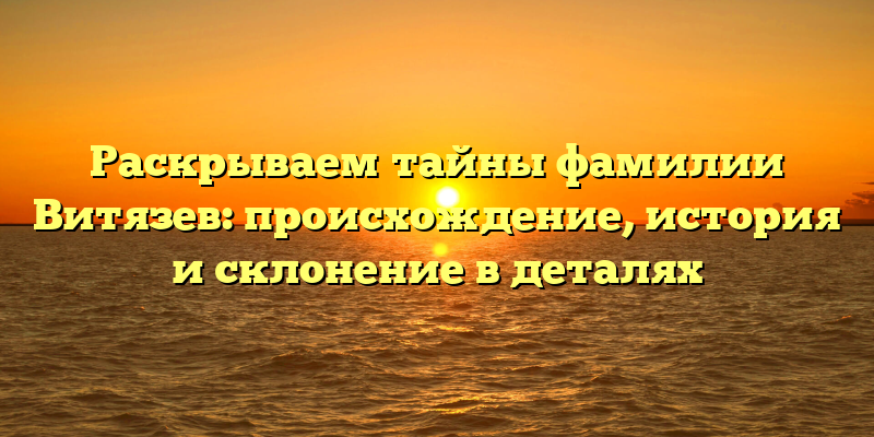 Раскрываем тайны фамилии Витязев: происхождение, история и склонение в деталях