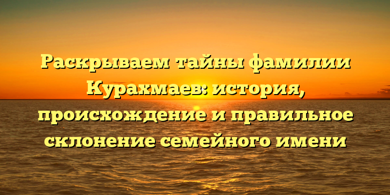 Раскрываем тайны фамилии Курахмаев: история, происхождение и правильное склонение семейного имени