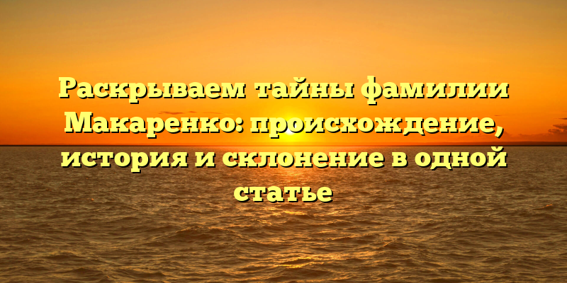 Раскрываем тайны фамилии Макаренко: происхождение, история и склонение в одной статье