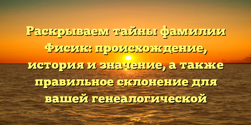 Раскрываем тайны фамилии Фисик: происхождение, история и значение, а также правильное склонение для вашей генеалогической истории