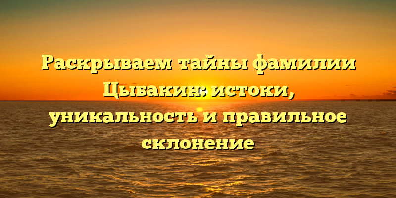 Раскрываем тайны фамилии Цыбакин: истоки, уникальность и правильное склонение