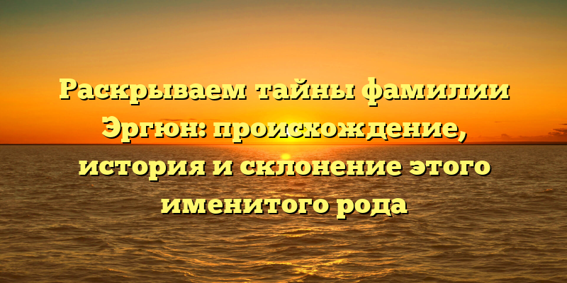 Раскрываем тайны фамилии Эргюн: происхождение, история и склонение этого именитого рода
