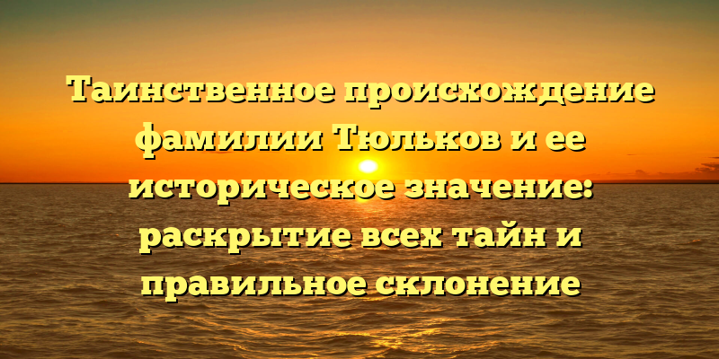 Таинственное происхождение фамилии Тюльков и ее историческое значение: раскрытие всех тайн и правильное склонение