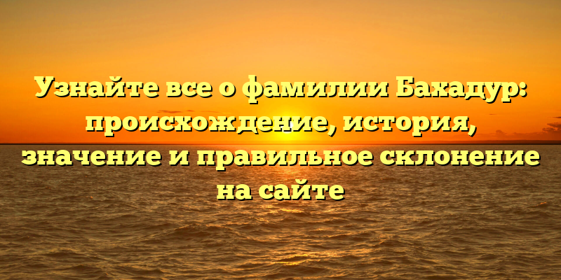 Узнайте все о фамилии Бахадур: происхождение, история, значение и правильное склонение на сайте