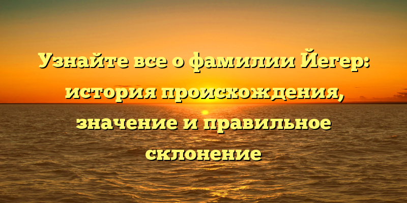 Узнайте все о фамилии Йегер: история происхождения, значение и правильное склонение