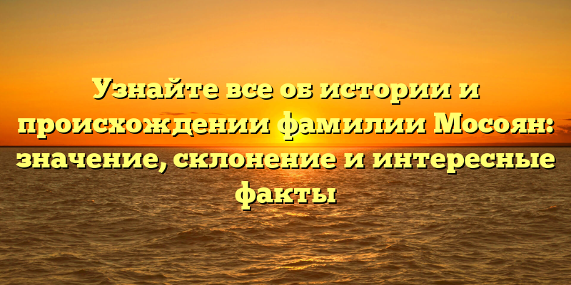 Узнайте все об истории и происхождении фамилии Мосоян: значение, склонение и интересные факты