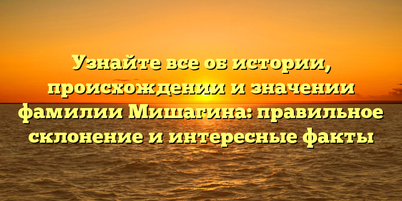 Узнайте все об истории, происхождении и значении фамилии Мишагина: правильное склонение и интересные факты