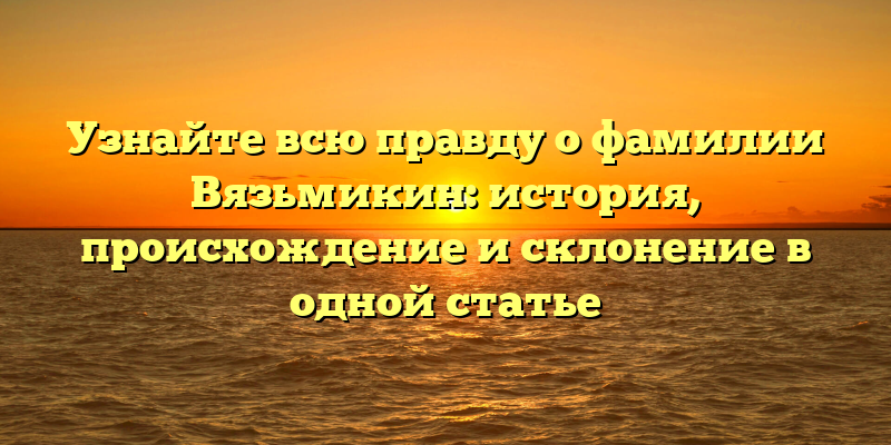 Узнайте всю правду о фамилии Вязьмикин: история, происхождение и склонение в одной статье