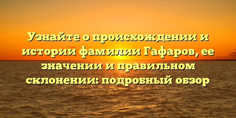 Узнайте о происхождении и истории фамилии Гафаров, ее значении и правильном склонении: подробный обзор