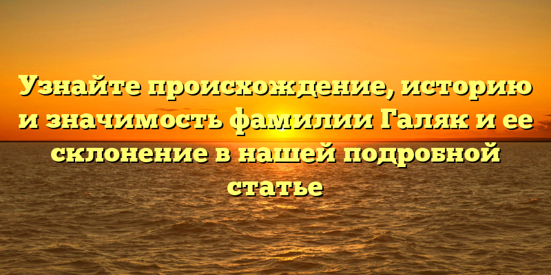 Узнайте происхождение, историю и значимость фамилии Галяк и ее склонение в нашей подробной статье