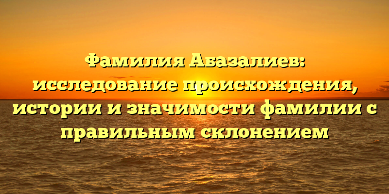 Фамилия Абазалиев: исследование происхождения, истории и значимости фамилии с правильным склонением