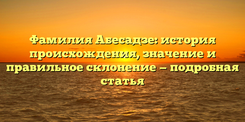 Фамилия Абесадзе: история происхождения, значение и правильное склонение — подробная статья