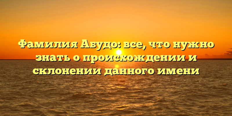 Фамилия Абудо: все, что нужно знать о происхождении и склонении данного имени