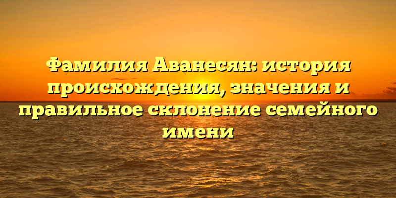 Фамилия Аванесян: история происхождения, значения и правильное склонение семейного имени
