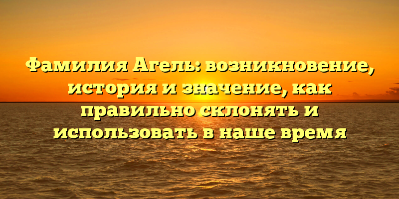 Фамилия Агель: возникновение, история и значение, как правильно склонять и использовать в наше время