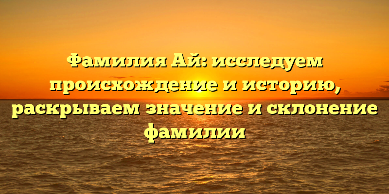Фамилия Ай: исследуем происхождение и историю, раскрываем значение и склонение фамилии