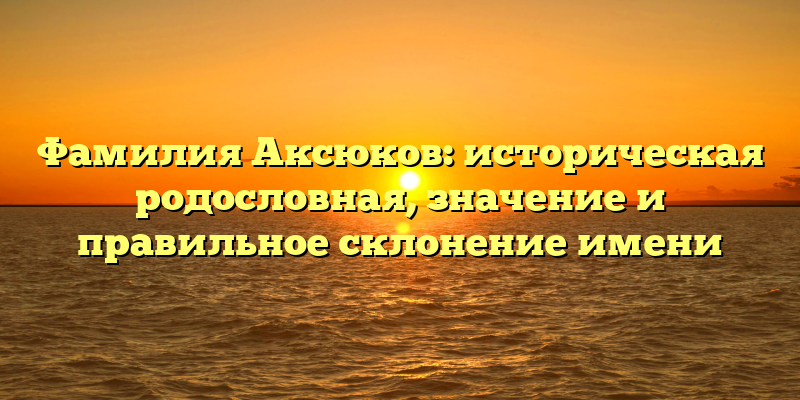 Фамилия Аксюков: историческая родословная, значение и правильное склонение имени
