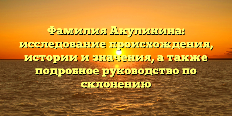 Фамилия Акулинина: исследование происхождения, истории и значения, а также подробное руководство по склонению