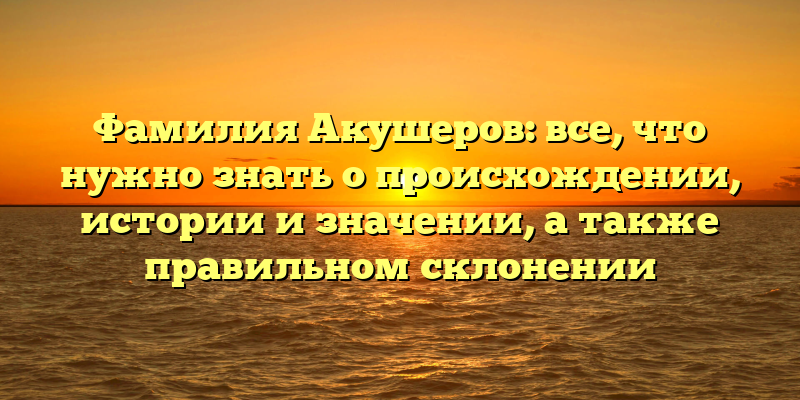 Фамилия Акушеров: все, что нужно знать о происхождении, истории и значении, а также правильном склонении