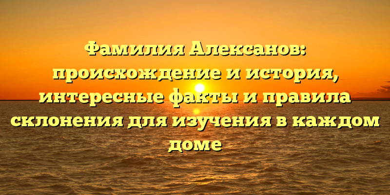 Фамилия Алексанов: происхождение и история, интересные факты и правила склонения для изучения в каждом доме