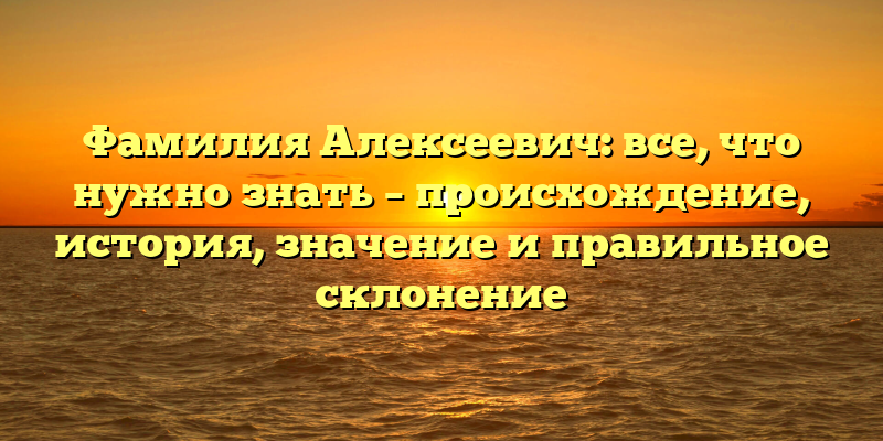 Фамилия Алексеевич: все, что нужно знать – происхождение, история, значение и правильное склонение