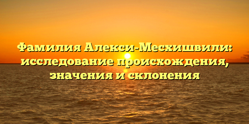 Фамилия Алекси-Месхишвили: исследование происхождения, значения и склонения