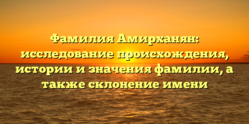 Фамилия Амирханян: исследование происхождения, истории и значения фамилии, а также склонение имени