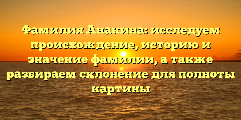 Фамилия Анакина: исследуем происхождение, историю и значение фамилии, а также разбираем склонение для полноты картины