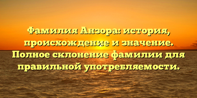 Фамилия Анзора: история, происхождение и значение. Полное склонение фамилии для правильной употребляемости.