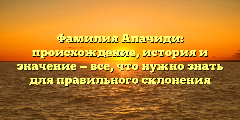 Фамилия Апачиди: происхождение, история и значение — все, что нужно знать для правильного склонения