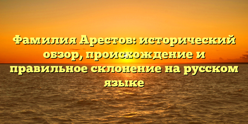 Фамилия Арестов: исторический обзор, происхождение и правильное склонение на русском языке