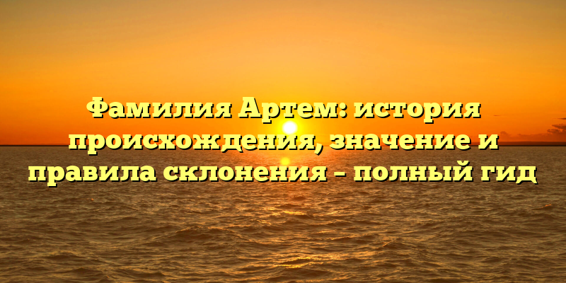 Фамилия Артем: история происхождения, значение и правила склонения – полный гид