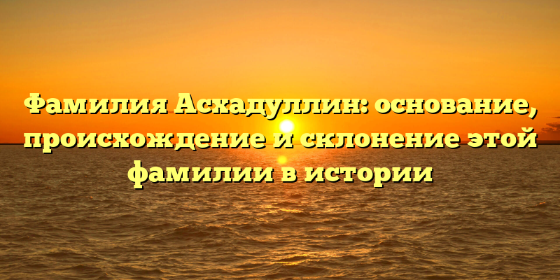 Фамилия Асхадуллин: основание, происхождение и склонение этой фамилии в истории