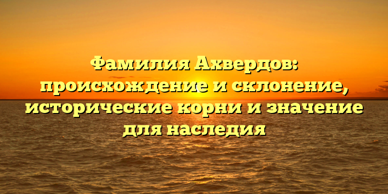 Фамилия Ахвердов: происхождение и склонение, исторические корни и значение для наследия