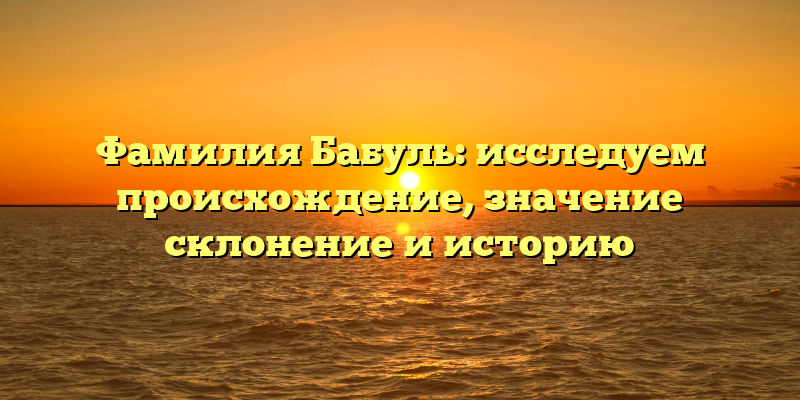 Фамилия Бабуль: исследуем происхождение, значениe склонение и историю