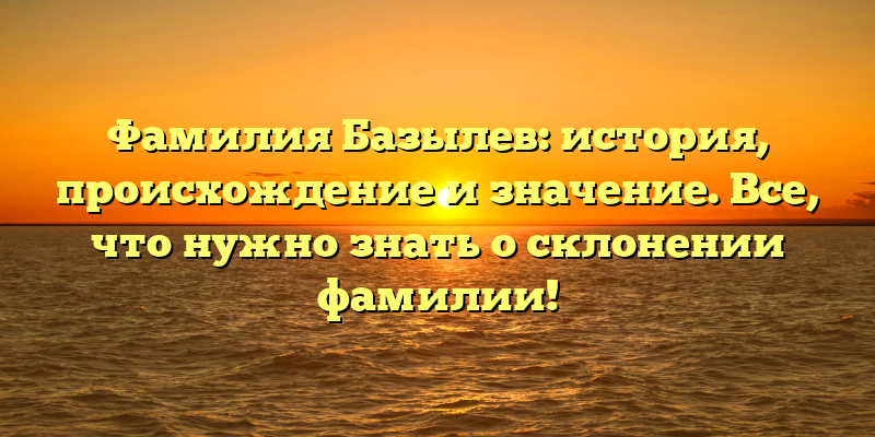 Фамилия Базылев: история, происхождение и значение. Все, что нужно знать о склонении фамилии!