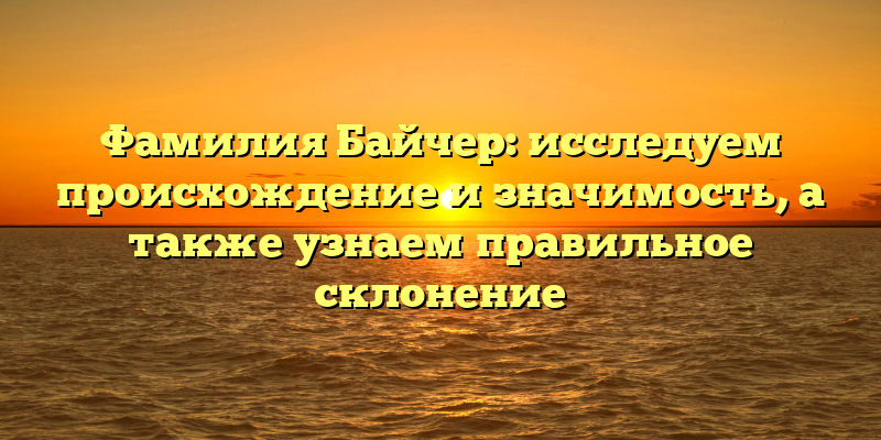 Фамилия Байчер: исследуем происхождение и значимость, а также узнаем правильное склонение