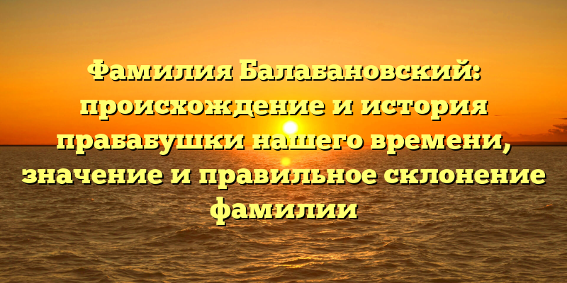 Фамилия Балабановский: происхождение и история прабабушки нашего времени, значение и правильное склонение фамилии