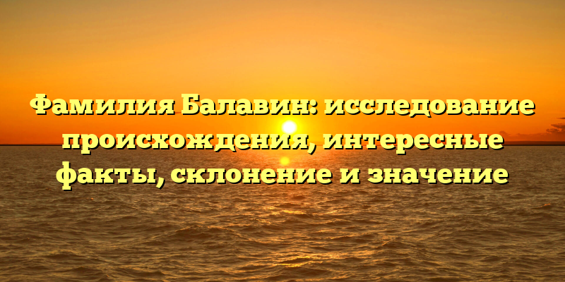 Фамилия Балавин: исследование происхождения, интересные факты, склонение и значение
