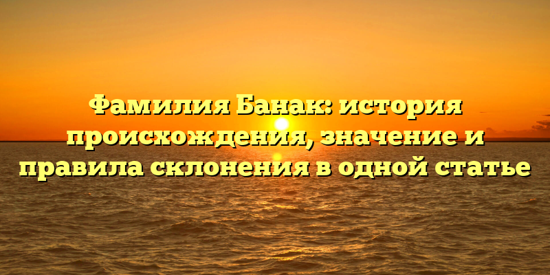 Фамилия Банак: история происхождения, значение и правила склонения в одной статье
