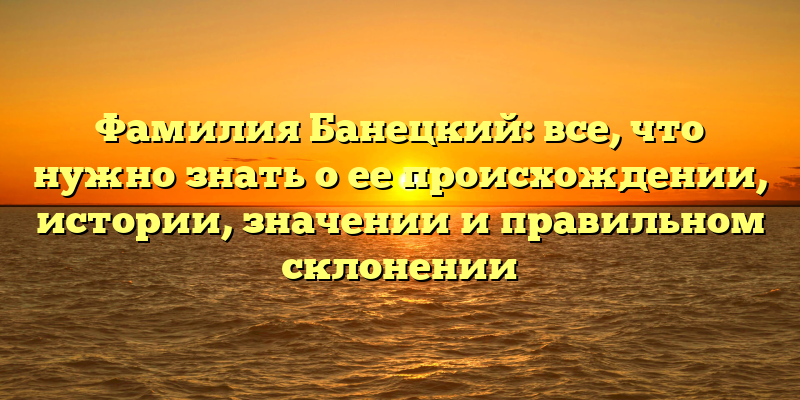 Фамилия Банецкий: все, что нужно знать о ее происхождении, истории, значении и правильном склонении