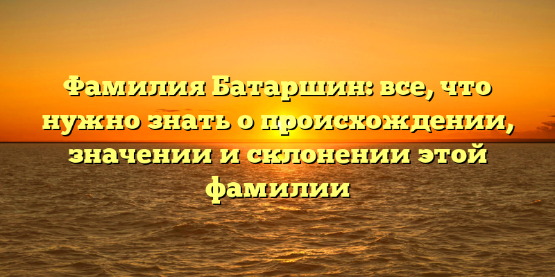 Фамилия Батаршин: все, что нужно знать о происхождении, значении и склонении этой фамилии